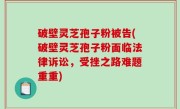 破壁灵芝孢子粉被告(破壁灵芝孢子粉面临法律诉讼，受挫之路难题重重)