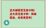 正大破壁灵芝孢子粉(正大灵芝孢子粉：突破壁垒，食用更营养)
