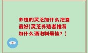 养殖的灵芝加什么泡酒最好(灵芝养殖者推荐加什么酒泡制最佳？)