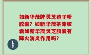 如新华茂牌灵芝孢子粉胶囊？如新华茂茶沛胶囊如新华茂灵芝胶囊有降火消炎作用吗？