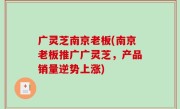 广灵芝南京老板(南京老板推广广灵芝，产品销量逆势上涨)
