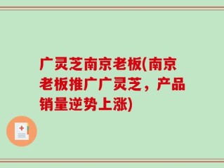 广灵芝南京老板(南京老板推广广灵芝，产品销量逆势上涨)