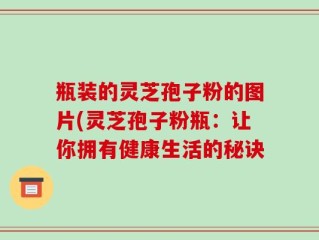 瓶装的灵芝孢子粉的图片(灵芝孢子粉瓶：让你拥有健康生活的秘诀