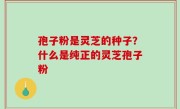 孢子粉是灵芝的种子？什么是纯正的灵芝孢子粉
