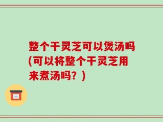 整个干灵芝可以煲汤吗(可以将整个干灵芝用来煮汤吗？)