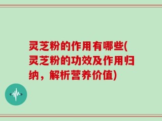 灵芝粉的作用有哪些(灵芝粉的功效及作用归纳，解析营养价值)