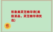 形象美灵芝精华液(美肌圣品，灵芝精华液优选)