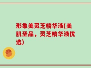 形象美灵芝精华液(美肌圣品，灵芝精华液优选)