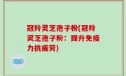 冠羚灵芝孢子粉(冠羚灵芝孢子粉：提升免疫力抗疲劳)