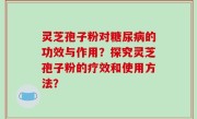 灵芝孢子粉对糖尿病的功效与作用？探究灵芝孢子粉的疗效和使用方法？