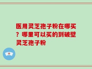 医用灵芝孢子粉在哪买？哪里可以买的到破壁灵芝孢子粉