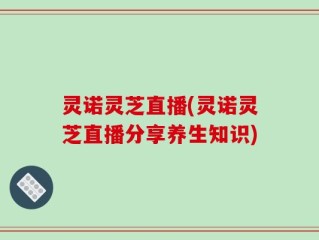 灵诺灵芝直播(灵诺灵芝直播分享养生知识)