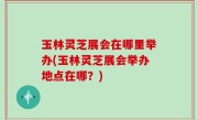 玉林灵芝展会在哪里举办(玉林灵芝展会举办地点在哪？)