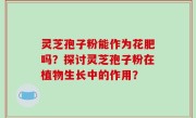 灵芝孢子粉能作为花肥吗？探讨灵芝孢子粉在植物生长中的作用？