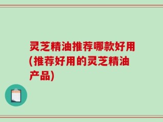 灵芝精油推荐哪款好用(推荐好用的灵芝精油产品)