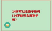 14岁可以吃孢子粉吗(14岁能否食用孢子粉？