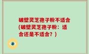 破壁灵芝孢子粉不适合(破壁灵芝孢子粉：适合还是不适合？)