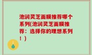 池润灵芝面膜推荐哪个系列(池润灵芝面膜推荐：选择你的理想系列！)