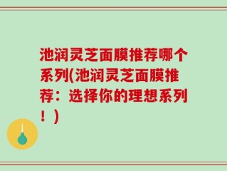 池润灵芝面膜推荐哪个系列(池润灵芝面膜推荐：选择你的理想系列！)