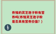 养殖的灵芝孢子粉有营养吗(养殖灵芝孢子粉是否具有营养价值？)