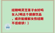 经期喝灵芝莲子水好吗女人(喝这个健康饮品，或许能缓解女性经期不适症状！)