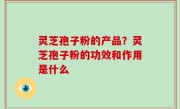 灵芝孢子粉的产品？灵芝孢子粉的功效和作用是什么