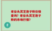 老谷头灵芝孢子粉价格查询？老谷头灵芝孢子粉的市场行情？