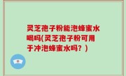 灵芝孢子粉能泡蜂蜜水喝吗(灵芝孢子粉可用于冲泡蜂蜜水吗？)