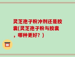 灵芝孢子粉冲剂还是胶囊(灵芝孢子粉与胶囊，哪种更好？)