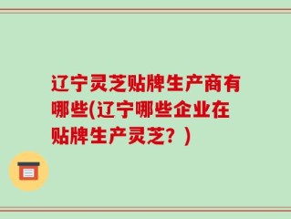 辽宁灵芝贴牌生产商有哪些(辽宁哪些企业在贴牌生产灵芝？)