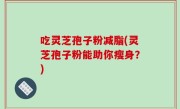 吃灵芝孢子粉减脂(灵芝孢子粉能助你瘦身？)