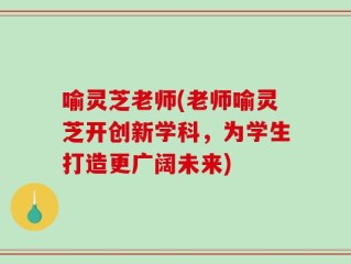 喻灵芝老师(老师喻灵芝开创新学科，为学生打造更广阔未来)