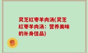 灵芝红枣羊肉汤(灵芝红枣羊肉汤：营养美味的补身佳品)