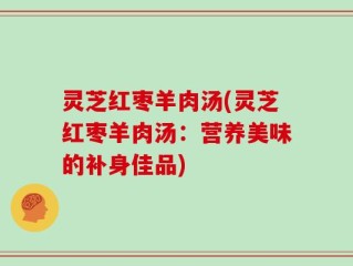 灵芝红枣羊肉汤(灵芝红枣羊肉汤：营养美味的补身佳品)