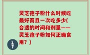 灵芝孢子粉什么时候吃最好而且一次吃多少(合适的时间和剂量——灵芝孢子粉如何正确食用？)