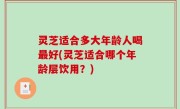 灵芝适合多大年龄人喝最好(灵芝适合哪个年龄层饮用？)
