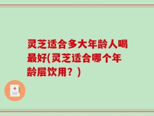 灵芝适合多大年龄人喝最好(灵芝适合哪个年龄层饮用？)