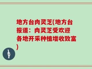 地方台肉灵芝(地方台报道：肉灵芝受欢迎 各地开采种植增收致富)