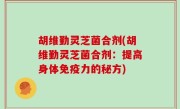 胡维勤灵芝菌合剂(胡维勤灵芝菌合剂：提高身体免疫力的秘方)