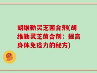 胡维勤灵芝菌合剂(胡维勤灵芝菌合剂：提高身体免疫力的秘方)