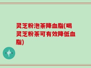 灵芝粉泡茶降血脂(喝灵芝粉茶可有效降低血脂)