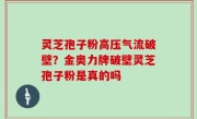 灵芝孢子粉高压气流破壁？金奥力牌破壁灵芝孢子粉是真的吗