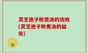 灵芝孢子粉煲汤的功效(灵芝孢子粉煮汤的益处)