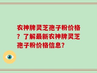农神牌灵芝孢子粉价格？了解最新农神牌灵芝孢子粉价格信息？