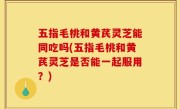 五指毛桃和黄芪灵芝能同吃吗(五指毛桃和黄芪灵芝是否能一起服用？)