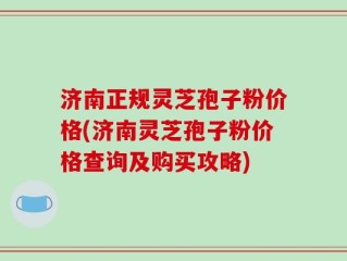 济南正规灵芝孢子粉价格(济南灵芝孢子粉价格查询及购买攻略)