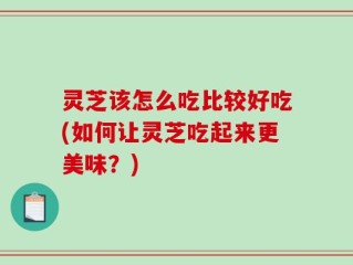 灵芝该怎么吃比较好吃(如何让灵芝吃起来更美味？)