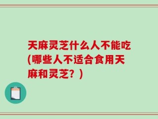 天麻灵芝什么人不能吃(哪些人不适合食用天麻和灵芝？)