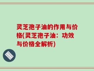 灵芝孢子油的作用与价格(灵芝孢子油：功效与价格全解析)