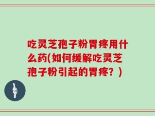 吃灵芝孢子粉胃疼用什么药(如何缓解吃灵芝孢子粉引起的胃疼？)